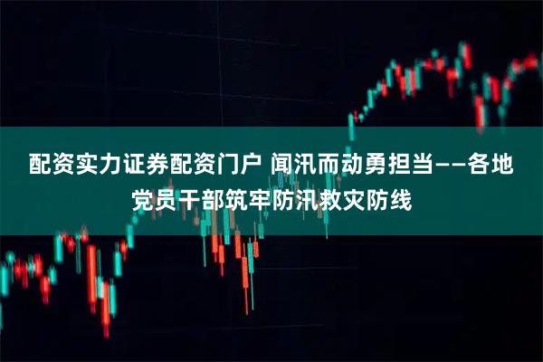 配资实力证券配资门户 闻汛而动勇担当——各地党员干部筑牢防汛救灾防线