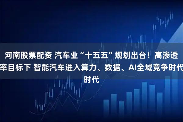 河南股票配资 汽车业“十五五”规划出台！高渗透率目标下 智能汽车进入算力、数据、AI全域竞争时代