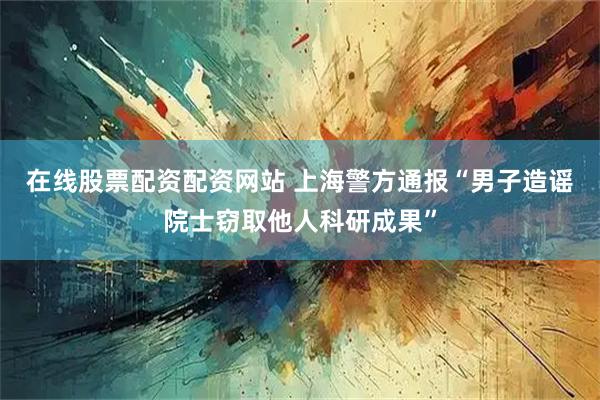在线股票配资配资网站 上海警方通报“男子造谣院士窃取他人科研成果”