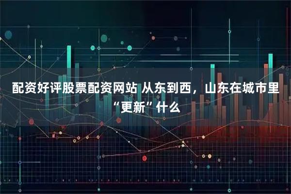配资好评股票配资网站 从东到西,山东在城市里“更新”什么